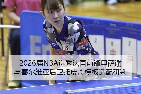 2026届NBA选秀法国前锋里萨谢与塞尔维亚后卫托皮奇模板适配研判