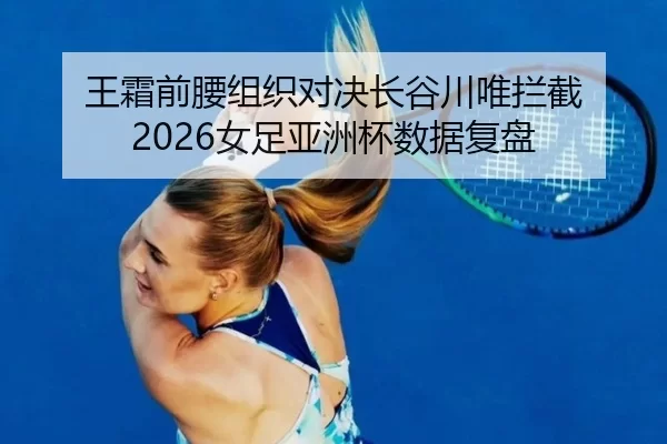 王霜前腰组织对决长谷川唯拦截 2026女足亚洲杯数据复盘